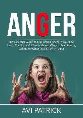 Anger: The Essential Guide to Eliminating Anger in Your Life, Learn The Successful Methods and Ways to Maintaining Calmness When Dealing With Anger - Avi Patrick - cover