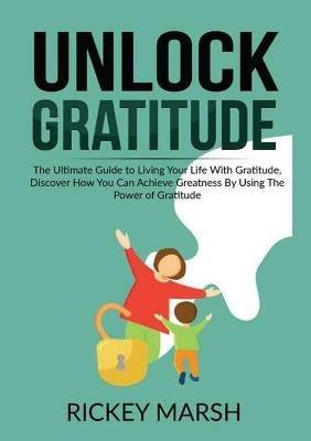 Unlock Gratitude: The Ultimate Guide to Living Your Life With Gratitude, Discover How You Can Achieve Greatness By Using The Power of Gratitude - Rickey Marsh - cover