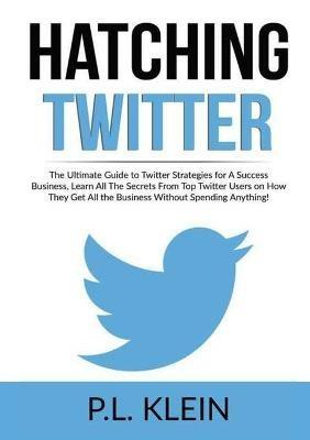 Hatching Twitter: The Ultimate Guide to Twitter Strategies for A Success Business, Learn All The Secrets From Top Twitter Users on How They Get All the Business Without Spending Anything! - P L Klein - cover