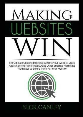 Making Websites Win: The Ultimate Guide to Boosting Traffic to Your Website, Learn About Content Marketing SEO and Other Effective Marketing Techniques to Ensure Traffic For Your Website - Nick Canley - cover