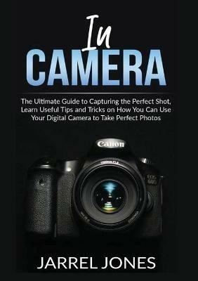 In Camera: The Ultimate Guide to Capturing the Perfect Shot, Learn Useful Tips and Tricks on How You Can Use Your Digital Camera to Take Perfect Photos - Jarrel Jones - cover