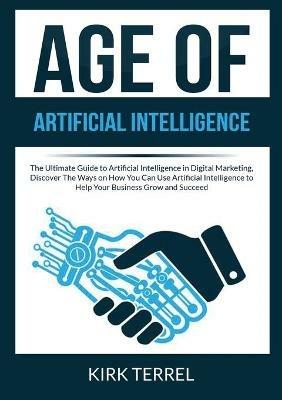 Age of Artificial Intelligence: The Ultimate Guide to Artificial Intelligence in Digital Marketing, Discover The Ways on How You Can Use Artificial Intelligence to Help Your Business Grow and Succeed - Kirk Terrel - cover