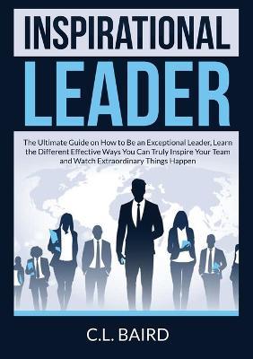 Inspirational Leader: The Ultimate Guide on How to Be an Exceptional Leader, Learn the Different Effective Ways You Can Truly Inspire Your Team and Watch Extraordinary Things Happen - C L Baird - cover