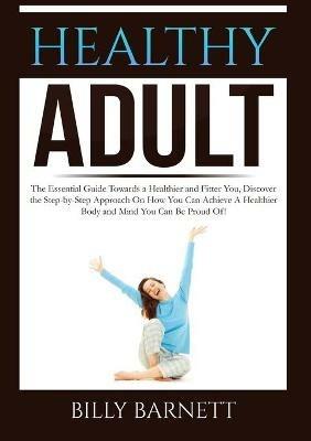 Healthy Adult: The Essential Guide Towards a Healthier and Fitter You, Discover the Step-by-Step Approach On How You Can Achieve A Healthier Body and Mind You Can Be Proud Of! - Billy Barnett - cover