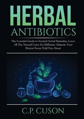 Herbal Antibiotics: The Essential Guide to Natural Herbal Remedies, Learn All The Natural Cures For Different Ailments Your Doctor Never Told You About - C P Cuson - cover