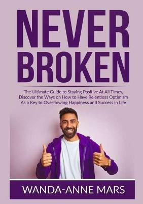 Never Broken: The Ultimate Guide to Staying Positive At All Times, Discover the Ways on How to Have Relentless Optimism As a Key to Overflowing Happiness and Success in Life - Wanda-Anne Mars - cover