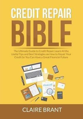Credit Repair Bible: The Ultimate Guide to Credit Repair, Learn All the Useful Tips and Best Strategies on How to Repair Your Credit So You Can Have a Great Financial Future - Claire Brant - cover