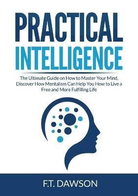 Practical Intelligence: The Ultimate Guide on How to Master Your Mind, Discover How Mentalism Can Help You How to Live a Free and More Fulfilling Life - F T Dawson - cover