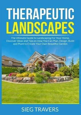 Therapeutic Landscapes: The Ultimate Guide to Landscaping For Your Home, Discover Ideas and Tips on How You Can Plan, Design, Build and Plant to Create Your Own Beautiful Garden - Sieg Travers - cover