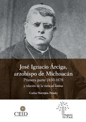 Jose Ignacio Arciga arzobispo de Michoacan. Primera parte 1830-1878 y Relacion de la visita ad limina - Herrejon Peredo Carlos - cover