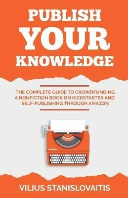 Publish Your Knowledge: The Complete Guide to Crowdfunding a Nonfiction Book on Kickstarter and Self-Publishing through Amazon - Vilius Stanislovaitis - cover