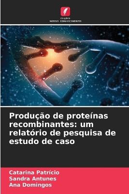 Produção de proteínas recombinantes: um relatório de pesquisa de estudo de caso - Catarina Patrício,Sandra Antunes,Ana Domingos - cover