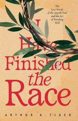 I Have Finished the Race: The Last Words of the Apostle Paul and the Art of Finishing Well: Reflections on 2 Timothy for Christians on the Race of Faith - Arthur A Tiger - cover