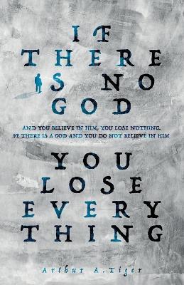 If there is no God you lose everything: If there is no God and you believe in Him, you lose nothing. If there is a God and you do not believe in Him, you lose everything - Arthur A Tiger - cover