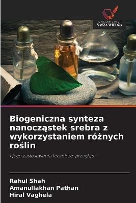 Biogeniczna synteza nanocząstek srebra z wykorzystaniem różnych roślin - Rahul Shah,Amanullakhan Pathan,Hiral Vaghela - cover