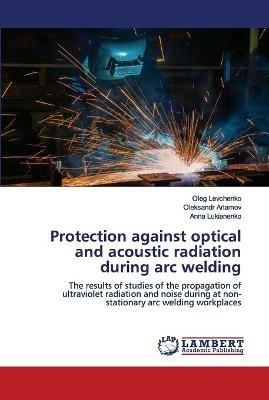 Protection against optical and acoustic radiation during arc welding - Oleg Levchenko,Oleksandr Arlamov,Anna Lukianenko - cover