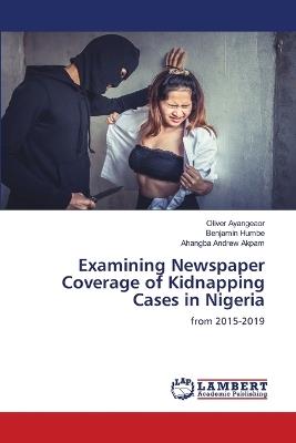Examining Newspaper Coverage of Kidnapping Cases in Nigeria - Oliver Ayangeaor,Benjamin Humbe,Ahangba Andrew Akpam - cover