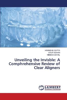 Unveiling the Invisble: A Comphrehensive Review of Clear Aligners - Himanshu Gupta,Stuti Mohan,Nimisha Goyal - cover