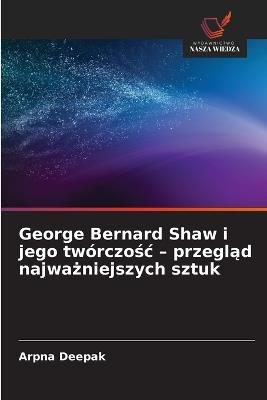 George Bernard Shaw i jego twórczośc - przegląd najważniejszych sztuk - Arpna Deepak - cover