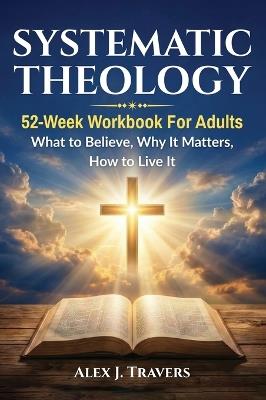 Systematic Theology: 52-Week Workbook for Adults-What to Believe, Why It Matters, and How to Live It - Alex J Travers - cover