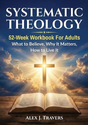 Systematic Theology: 52-Week Workbook for Adults-What to Believe, Why It Matters, and How to Live It - Alex J Travers - cover