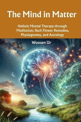 The Mind in Matter: Holistic Mental Therapy through Meditation, Bach Flower Remedies, Physiognomy, and Astrology - Woosen Ur - cover