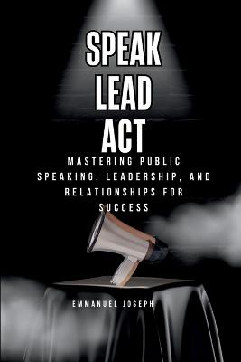 Speak, Lead, Act, Mastering Public Speaking, Leadership, and Relationships for Success - Emmanuel Joseph - cover