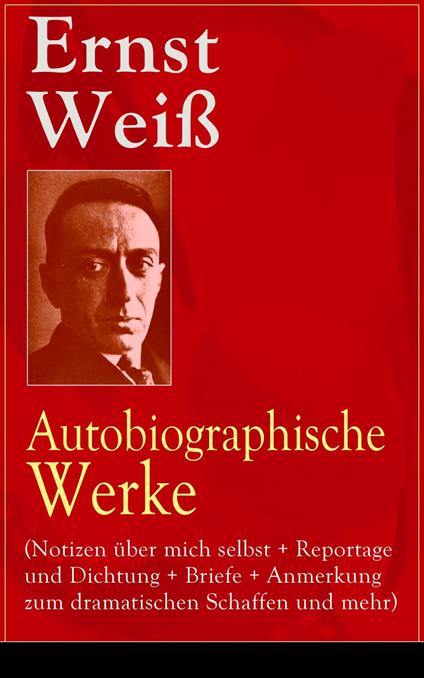 Ernst Weiß: Autobiographische Werke (Notizen über mich selbst + Reportage und Dichtung + Briefe + Anmerkung zum dramatischen Schaffen und mehr)