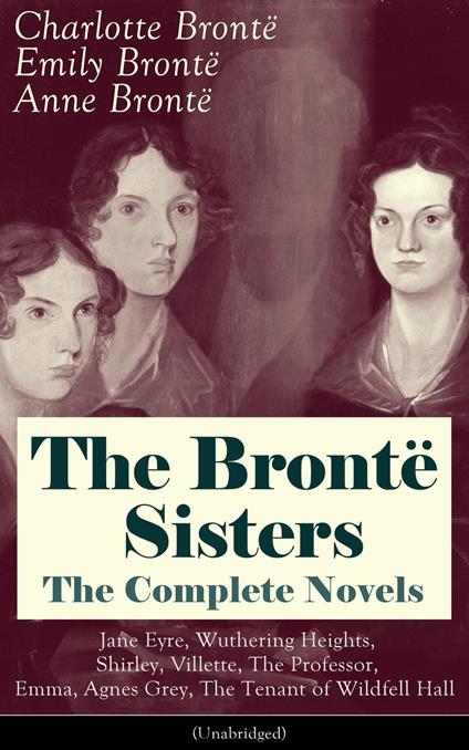 The Brontë Sisters - The Complete Novels: Jane Eyre, Wuthering Heights, Shirley, Villette, The Professor, Emma, Agnes Grey, The Tenant of Wildfell Hall (Unabridged): The Beloved Classics of English Victorian Literature