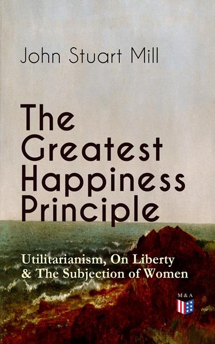 The Greatest Happiness Principle - Utilitarianism, On Liberty & The Subjection of Women