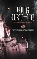 KING ARTHUR - Ultimate Collection: 10 Books of Myths, Tales & The History Behind The Legendary King