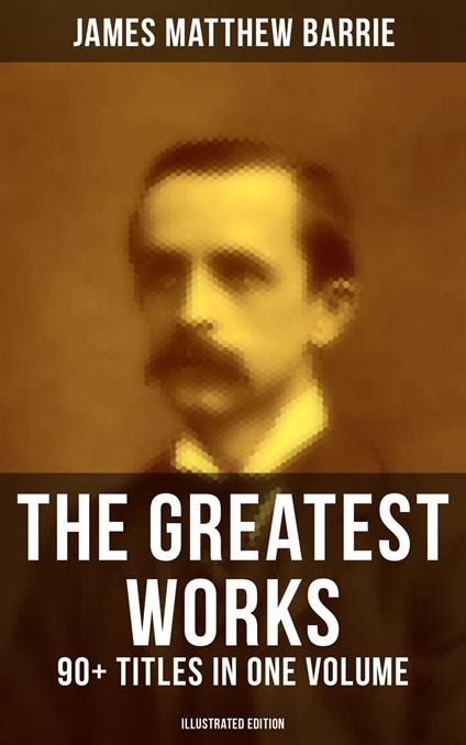 The Greatest Works of J. M. Barrie: 90+ Titles in One Volume (Illustrated Edition)