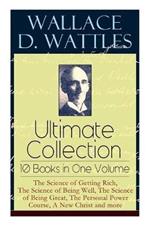 Wallace D. Wattles Ultimate Collection - 10 Books in One Volume: The Science of Getting Rich, The Science of Being Well, The Science of Being Great, The Personal Power Course, A New Christ and more