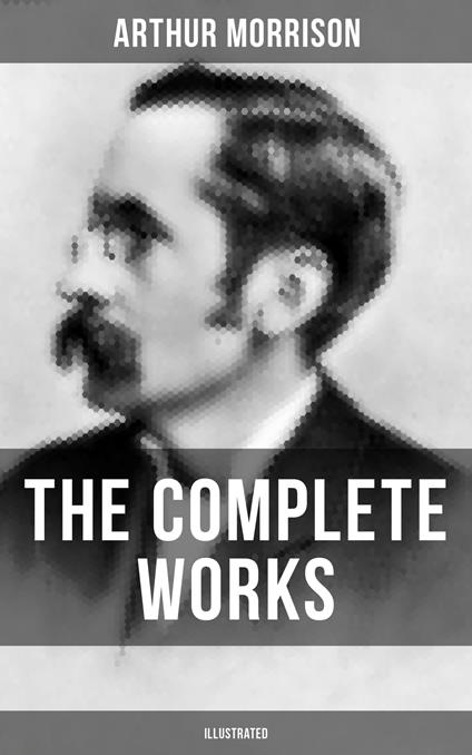 The Complete Works of Arthur Morrison (Illustrated)