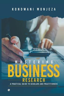 Mastering Business Research: A Practical Guide for Scholars and Practitioners - Kondwani Monjeza - cover