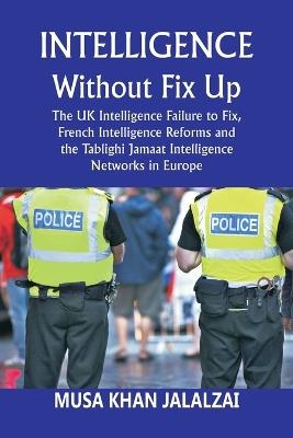 Intelligence without Fix Up: The UK Intelligence Failure to Fix, French Intelligence Reforms and the Tablighi Jamaat Intelligence Networks in Europe - Musa Khan Jalalzai - cover