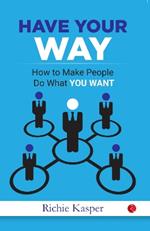 HAVE YOUR WAY: How to Make People Do What You Want