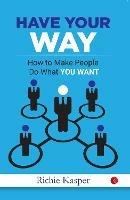 HAVE YOUR WAY: How to Make People Do What You Want