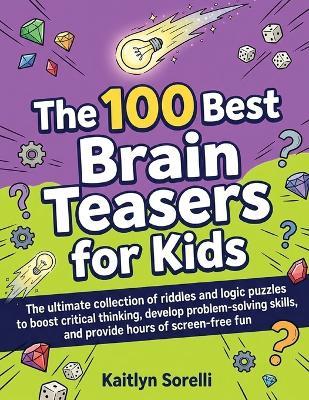 The 100 Best Brain Teasers for Kids: The ultimate collection of riddles and logic puzzles to boost critical thinking, develop problem-solving skills, and provide hours of screen-free fun - Kaitlyn Sorelli - cover