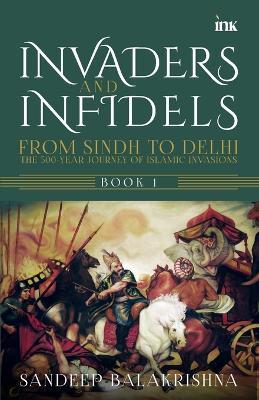 Invaders and Infidels : From Sindh to Delhi: The 500-Year Journey of Islamic Invasions - Sandeep Balakrishna - cover