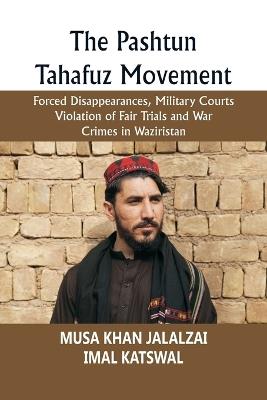 The Pashtun Tahafuz Movement: Forced Disappearances, Military Courts Violation of Fair Trials and War Crimes in Waziristan - Musa Khan Jalalzai,Imal Katswal - cover