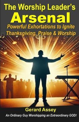 The Worship Leader's Arsenal: Powerful Exhortations to Ignite Thanksgiving, Praise & Worship: #WorshipLeaderGuide #PraiseAndWorshipExhortations #BiblicalExhortationsForWorship #HowToLeadWorship - Gerard Assey - cover