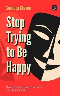 Stop Trying to Be Happy: Why Happiness Comes Only After You Stop Chasing It - Sandeep Chavan - cover
