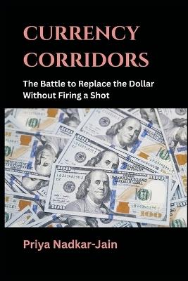 Currency Corridors: The Battle to Replace the Dollar Without Firing a Shot - Priya Nadkar-Jain - cover