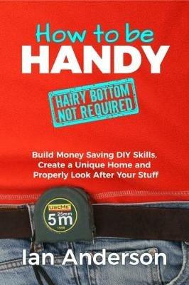How to be Handy [hairy bottom not required]: Build Money Saving DIY Skills, Create a Unique Home and Properly Look After Your Stuff - Ian Anderson - cover