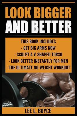 Look Bigger and Better: Get Big Arms Now, Sculpt A V-Shaped Torso, Look Better Instantly For Men, The Ultimate No-Weight Workout - Lee L Boyce - cover