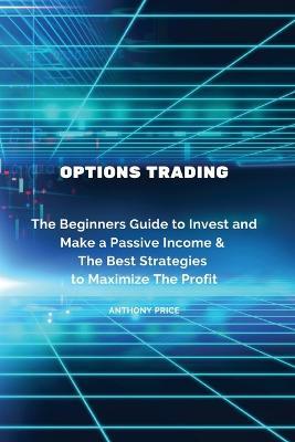 Options Trading: The Beginners Guide to Invest and Make a Passive Income & The Best Strategies to Maximize The Profit - Anthony Price - cover