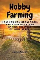 Hobby Farming: How You Can Grow Food, Raise Livestock and Making the Most of Your Space. - James Green - cover