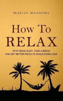 How to Relax: Stop Being Busy, Take a Break and Get Better Results While Doing Less - Martin Meadows - cover