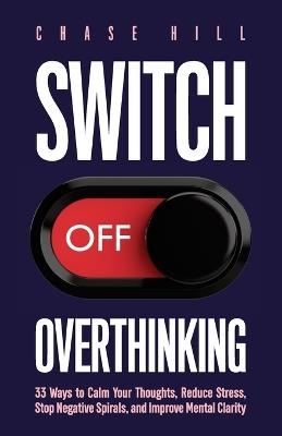 Switch Off Overthinking: 33 Ways to Calm Your Thoughts, Reduce Stress, Stop Negative Spirals, and Improve Mental Clarity - Chase Hill - cover